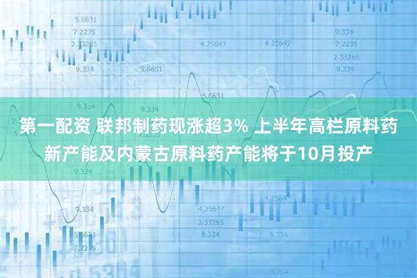 第一配资 联邦制药现涨超3% 上半年高栏原料药新产能及内蒙古原料药产能将于10月投产
