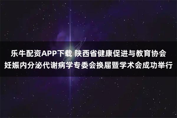 乐牛配资APP下载 陕西省健康促进与教育协会妊娠内分泌代谢病学专委会换届暨学术会成功举行