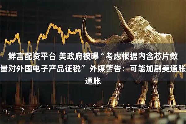 鲜言配资平台 美政府被曝“考虑根据内含芯片数量对外国电子产品征税” 外媒警告：可能加剧美通胀