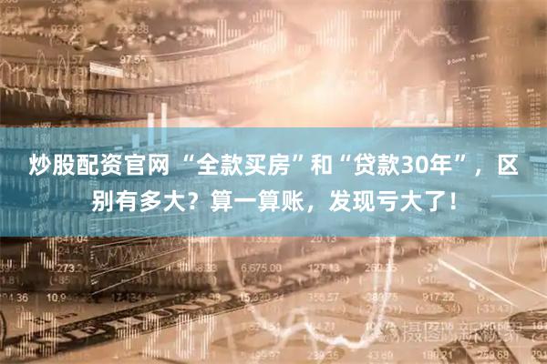 炒股配资官网 “全款买房”和“贷款30年”，区别有多大？算一算账，发现亏大了！