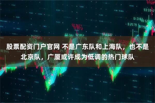 股票配资门户官网 不是广东队和上海队，也不是北京队，广厦或许成为低调的热门球队