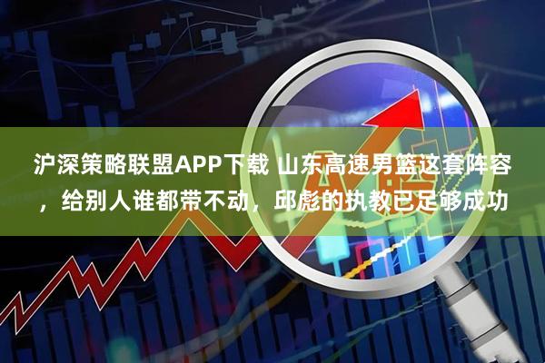 沪深策略联盟APP下载 山东高速男篮这套阵容，给别人谁都带不动，邱彪的执教已足够成功