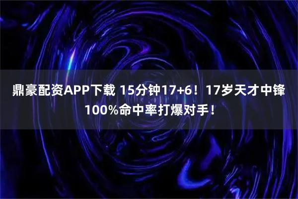 鼎豪配资APP下载 15分钟17+6！17岁天才中锋100%命中率打爆对手！