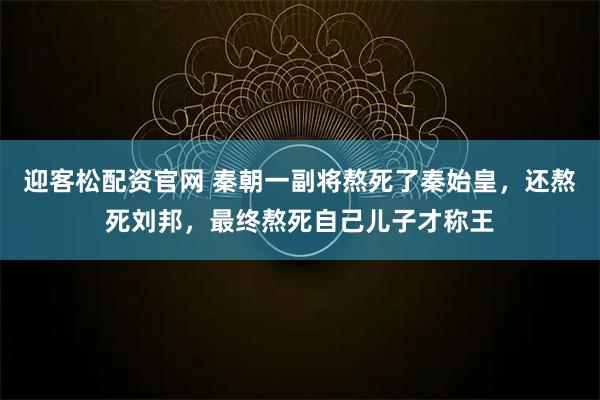 迎客松配资官网 秦朝一副将熬死了秦始皇，还熬死刘邦，最终熬死自己儿子才称王