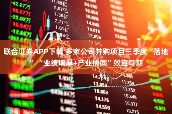 联合证券APP下载 多家公司并购项目三季度“落地” “业绩增厚+产业协同”效应可期