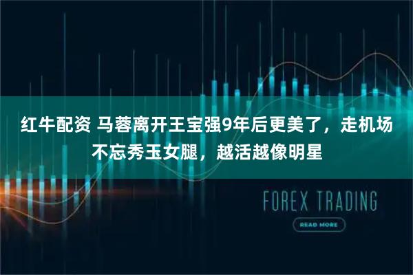 红牛配资 马蓉离开王宝强9年后更美了，走机场不忘秀玉女腿，越活越像明星