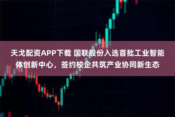 天戈配资APP下载 国联股份入选首批工业智能体创新中心，签约校企共筑产业协同新生态
