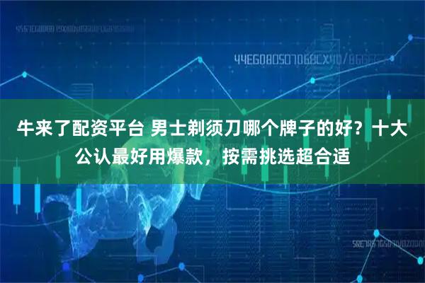 牛来了配资平台 男士剃须刀哪个牌子的好？十大公认最好用爆款，按需挑选超合适