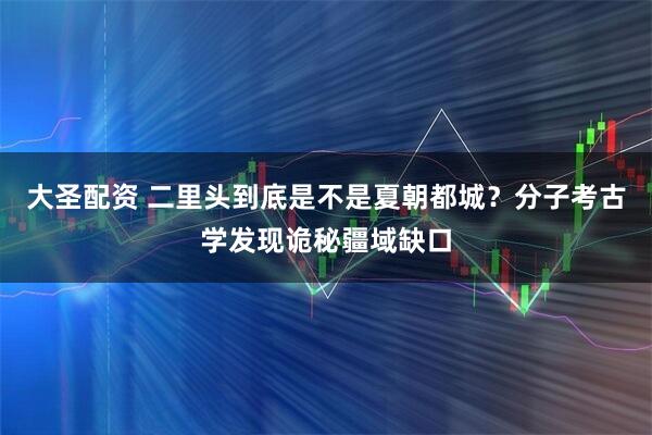 大圣配资 二里头到底是不是夏朝都城？分子考古学发现诡秘疆域缺口