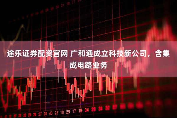 途乐证券配资官网 广和通成立科技新公司，含集成电路业务