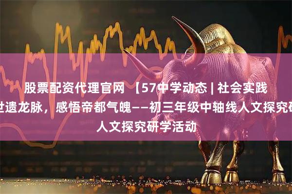 股票配资代理官网 【57中学动态 | 社会实践】守护世遗龙脉，感悟帝都气魄——初三年级中轴线人文探究研学活动