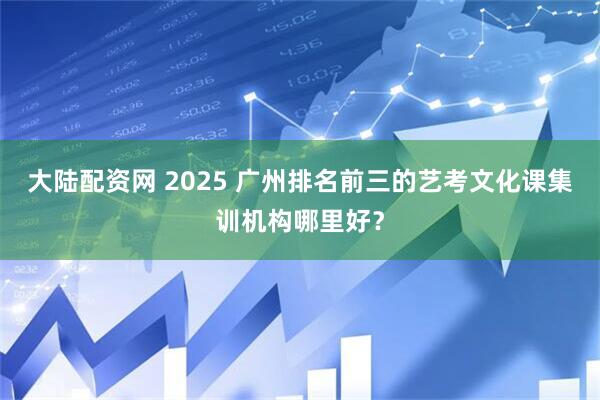 大陆配资网 2025 广州排名前三的艺考文化课集训机构哪里好？