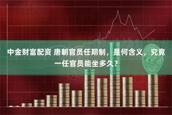 中金财富配资 唐朝官员任期制，是何含义，究竟一任官员能坐多久？