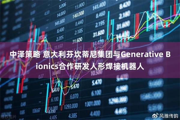 中泽策略 意大利芬坎蒂尼集团与Generative Bionics合作研发人形焊接机器人