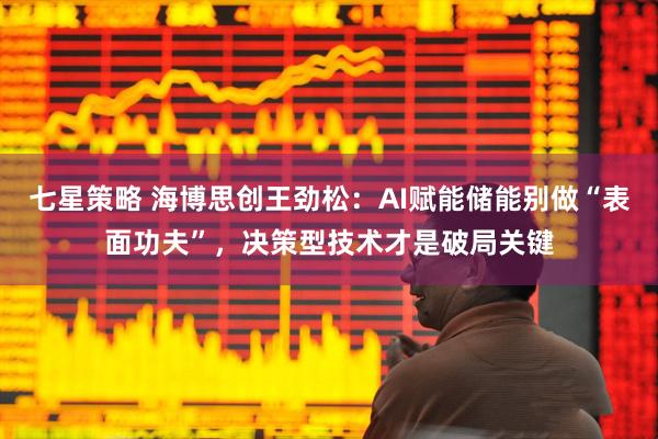 七星策略 海博思创王劲松：AI赋能储能别做“表面功夫”，决策型技术才是破局关键