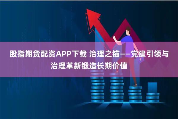 股指期货配资APP下载 治理之锚——党建引领与治理革新锻造长期价值
