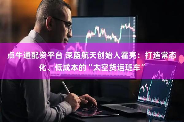 点牛通配资平台 深蓝航天创始人霍亮：打造常态化、低成本的“太空货运班车”
