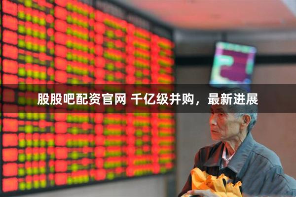 股股吧配资官网 千亿级并购，最新进展