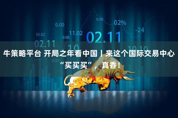 牛策略平台 开局之年看中国丨来这个国际交易中心“买买买”，真香！